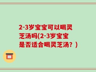 2-3岁宝宝可以喝灵芝汤吗(2-3岁宝宝是否适合喝灵芝汤？)