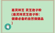 嘉灵祥芝 灵芝孢子粉(嘉灵祥灵芝孢子粉：健康必备的自然保健品)