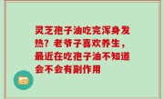 灵芝孢子油吃完浑身发热？老爷子喜欢养生，最近在吃孢子油不知道会不会有副作用