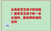 云南省灵芝孢子粉招商？瑞草灵芝孢子粉一百元福利，都有哪些福利活动
