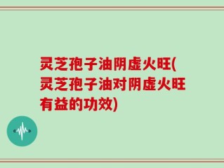 灵芝孢子油阴虚火旺(灵芝孢子油对阴虚火旺有益的功效)