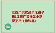 江西广灵饮品灵芝孢子粉(江西广灵推出全新灵芝孢子粉饮品)