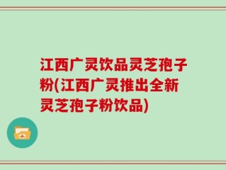 江西广灵饮品灵芝孢子粉(江西广灵推出全新灵芝孢子粉饮品)