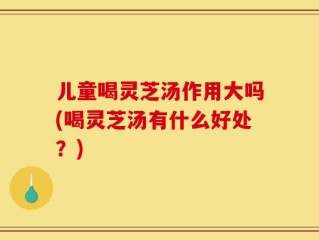 儿童喝灵芝汤作用大吗(喝灵芝汤有什么好处？)