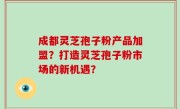 成都灵芝孢子粉产品加盟？打造灵芝孢子粉市场的新机遇？