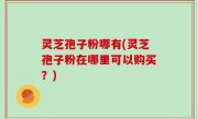 灵芝孢子粉哪有(灵芝孢子粉在哪里可以购买？)