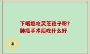 下咽癌吃灵芝孢子粉？肺癌手术后吃什么好