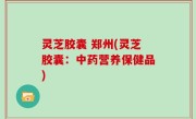 灵芝胶囊 郑州(灵芝胶囊：中药营养保健品)