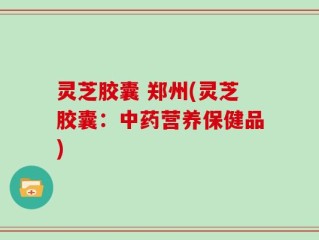 灵芝胶囊 郑州(灵芝胶囊：中药营养保健品)