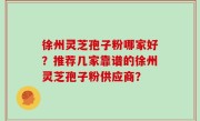 徐州灵芝孢子粉哪家好？推荐几家靠谱的徐州灵芝孢子粉供应商？