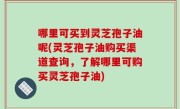 哪里可买到灵芝孢子油呢(灵芝孢子油购买渠道查询，了解哪里可购买灵芝孢子油)