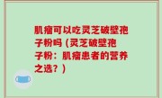 肌瘤可以吃灵芝破壁孢子粉吗 (灵芝破壁孢子粉：肌瘤患者的营养之选？)