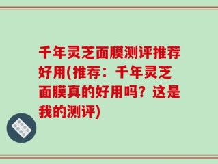 千年灵芝面膜测评推荐好用(推荐：千年灵芝面膜真的好用吗？这是我的测评)