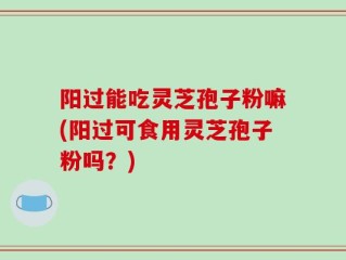 阳过能吃灵芝孢子粉嘛(阳过可食用灵芝孢子粉吗？)