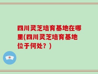 四川灵芝培育基地在哪里(四川灵芝培育基地位于何处？)