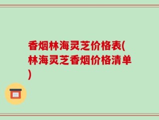 香烟林海灵芝价格表(林海灵芝香烟价格清单)