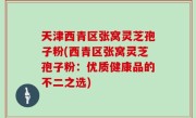 天津西青区张窝灵芝孢子粉(西青区张窝灵芝孢子粉：优质健康品的不二之选)