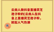 云南人做抖音直播灵芝孢子粉的(云南人在抖音上直播灵芝孢子粉，掀起人气热潮