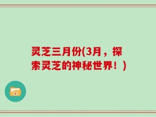 灵芝三月份(3月，探索灵芝的神秘世界！)