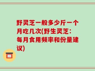 野灵芝一般多少斤一个月吃几次(野生灵芝：每月食用频率和份量建议)
