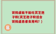 肾阳虚能不能吃灵芝孢子粉(灵芝孢子粉适合肾阳虚患者食用吗？)