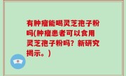 有肿瘤能喝灵芝孢子粉吗(肿瘤患者可以食用灵芝孢子粉吗？新研究揭示。)