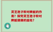 灵芝孢子粉对脾脏的作用？探究灵芝孢子粉对脾脏健康的益处？