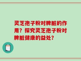 灵芝孢子粉对脾脏的作用？探究灵芝孢子粉对脾脏健康的益处？