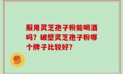 服用灵芝孢子粉能喝酒吗？破壁灵芝孢子粉哪个牌子比较好？