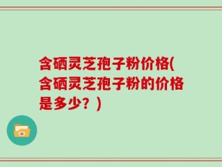 含硒灵芝孢子粉价格(含硒灵芝孢子粉的价格是多少？)