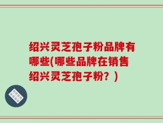绍兴灵芝孢子粉品牌有哪些(哪些品牌在销售绍兴灵芝孢子粉？)