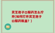 灵芝孢子口服药怎么拧开(如何打开灵芝孢子口服药瓶盖？)