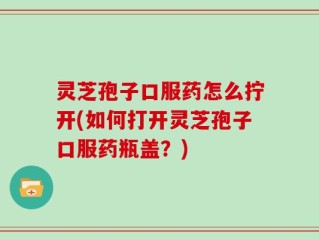 灵芝孢子口服药怎么拧开(如何打开灵芝孢子口服药瓶盖？)