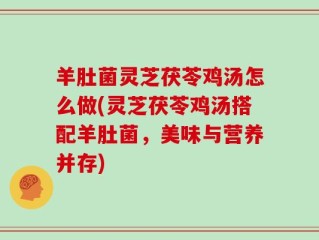 羊肚菌灵芝茯苓鸡汤怎么做(灵芝茯苓鸡汤搭配羊肚菌，美味与营养并存)