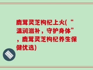 鹿茸灵芝枸杞上火(“温润滋补，守护身体”，鹿茸灵芝枸杞养生保健优选)
