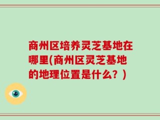 商州区培养灵芝基地在哪里(商州区灵芝基地的地理位置是什么？)