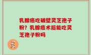 乳腺癌吃破壁灵芝孢子粉？乳腺癌术后能吃灵芝孢子粉吗