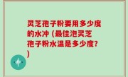 灵芝孢子粉要用多少度的水冲 (最佳泡灵芝孢子粉水温是多少度？)