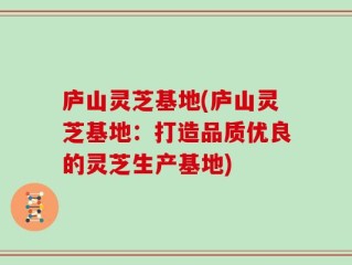 庐山灵芝基地(庐山灵芝基地：打造品质优良的灵芝生产基地)