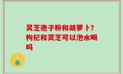 灵芝孢子粉和胡萝卜？枸杞和灵芝可以泡水喝吗