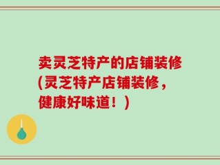 卖灵芝特产的店铺装修(灵芝特产店铺装修，健康好味道！)