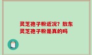 灵芝孢子粉近况？敖东灵芝孢子粉是真的吗