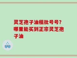 灵芝孢子油租批号号？哪里能买到正宗灵芝孢子油