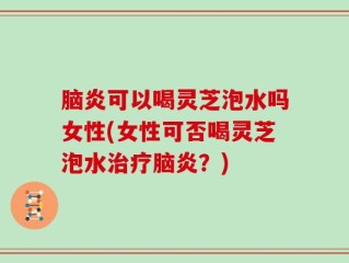 脑炎可以喝灵芝泡水吗女性(女性可否喝灵芝泡水治疗脑炎？)