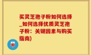 买灵芝孢子粉如何选择_如何选择优质灵芝孢子粉：关键因素与购买指南)