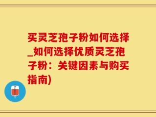买灵芝孢子粉如何选择_如何选择优质灵芝孢子粉：关键因素与购买指南)