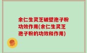 余仁生灵芝破壁孢子粉功效作用(余仁生灵芝孢子粉的功效和作用)