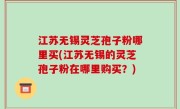 江苏无锡灵芝孢子粉哪里买(江苏无锡的灵芝孢子粉在哪里购买？)