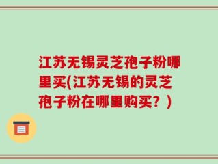 江苏无锡灵芝孢子粉哪里买(江苏无锡的灵芝孢子粉在哪里购买？)