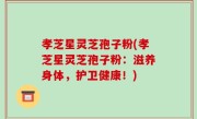 孝芝星灵芝孢子粉(孝芝星灵芝孢子粉：滋养身体，护卫健康！)